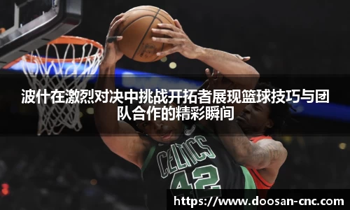 波什在激烈对决中挑战开拓者展现篮球技巧与团队合作的精彩瞬间